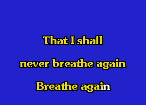 That I shall

never breathe again

Breathe again