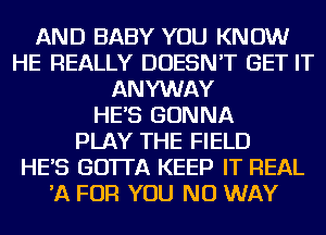 AND BABY YOU KNOW
HE REALLY DOESN'T GET IT
ANYWAY
HE'S GONNA
PLAY THE FIELD
HE'S GO'ITA KEEP IT REAL
'A FOR YOU NO WAY