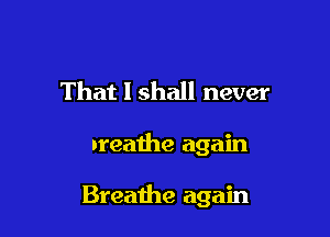 That I shall never

breathe again

Breathe again