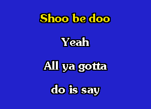 Shoo be doo
Yeah

All ya gotta

do is say