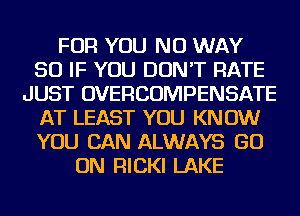 FOR YOU NO WAY
SO IF YOU DON'T RATE
JUST OVERCOMPENSATE
AT LEAST YOU KNOW
YOU CAN ALWAYS GO
ON FllCKl LAKE