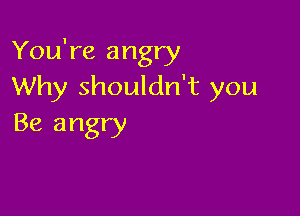 You're angry
Why shouldn't you

Be angry