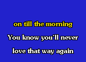 on till the morning
You know you'll never

love that way again