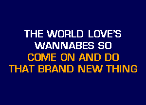 THE WORLD LOVE'S
WANNABES SO
COME ON AND DO
THAT BRAND NEW THING