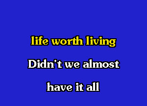 life worth living

Didn't we almost

have it all