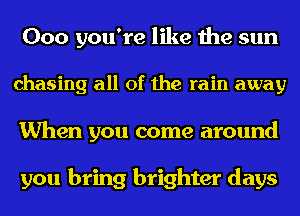 000 you're like the sun
chasing all of the rain away
When you come around

you bring brighter days