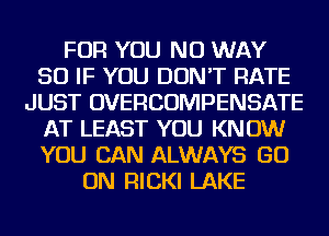FOR YOU NO WAY
SO IF YOU DON'T RATE
JUST OVERCOMPENSATE
AT LEAST YOU KNOW
YOU CAN ALWAYS GO
ON FllCKl LAKE