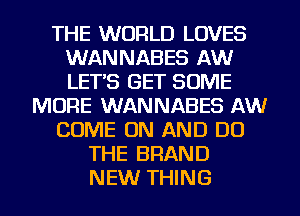 THE WORLD LOVES
WANNABES AW
LETS GET SOME

MORE WANNABES AW
COME ON AND DO
THE BRAND
NEW THING