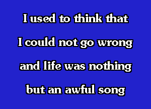 I used to think that
I could not go wrong
and life was nothing

but an awful song