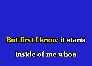 But first 1 lmow it starts

inside of me whoa