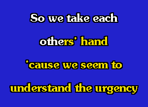 So we take each
others' hand
'cause we seem to

understand the urgency