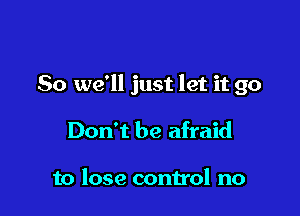 So we'll just let it go

Don't be afraid

to lose control no
