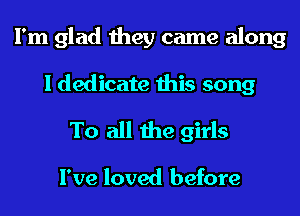 I'm glad they came along
I dedicate this song
To all the girls

I've loved before