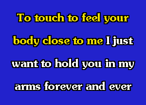 To touch to feel your
body close to me I just
want to hold you in my

arms forever and ever
