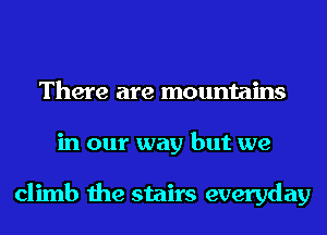 There are mountains
in our way but we

climb the stairs everyday