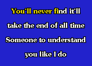 You'll never find it'll
take the end of all time
Someone to understand

you like I do