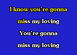 I know you're gonna

miss my loving
You're gonna

miss my loving