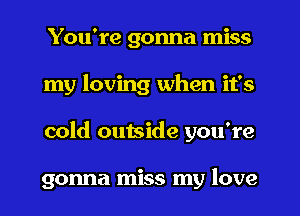 You're gonna miss
my loving when it's
cold outside you're

gonna miss my love