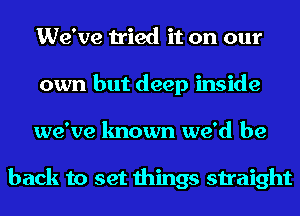 We've tried it on our
own but deep inside
we've known we'd be

back to set things straight