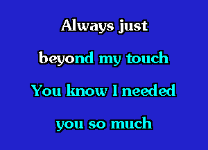 Always just
beyond my touch

You know I needed

you so much
