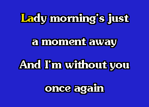 Lady morning's just

a moment away

And I'm without you

once again