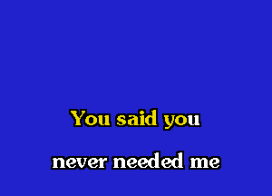 You said you

never needed me