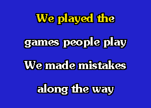 We played the
gamas people play

We made mistakes

along the way