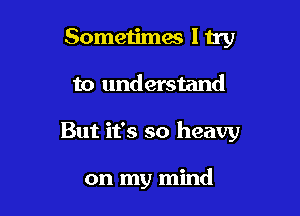 Sometimes ltry

to understand

But it's so heavy

on my mind