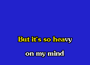 But it's so heavy

on my mind