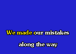 We made our mistakes

along the way