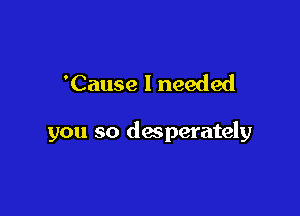 'Cause I needed

you so desperately