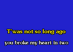 T'was not so long ago

you broke my heart in two