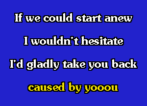 If we could start anew
I wouldn't hesitate

I'd gladly take you back

caused by yooou