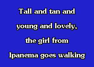 Tall and tan and
young and lovely,
the girl from

lpanema goes walking