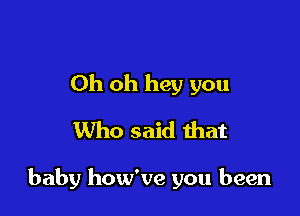 Oh oh hey you
Who said that

baby how've you been