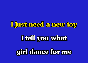 ljust need a new toy

ltell you what

girl dance for me