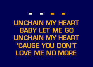 UNCHAIN MY HEART
BABY LET ME GU
UNCHAIN MY HEART
'CAUSE YOU DONT
LOVE ME NO MORE