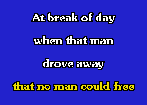 At break of day
when that man
drove away

that no man could free