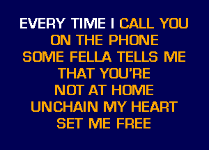 EVERY TIME I CALL YOU
ON THE PHONE
SOME FELLA TELLS ME
THAT YOU'RE
NOT AT HOME
UNCHAIN MY HEART
SET ME FREE