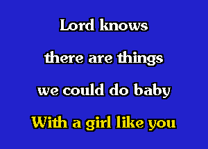 Lord knows
there are things

we could do baby

With a girl like you