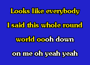 Looks like everybody
I said this whole round
world oooh down

on me oh yeah yeah