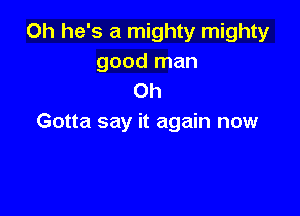 0h he's a mighty mighty
good man
Oh

Gotta say it again now