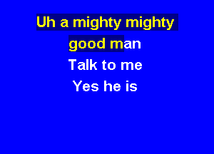 Uh a mighty mighty
good man
Talk to me

Yes he is