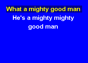 What a mighty good man
He's a mighty mighty
good man