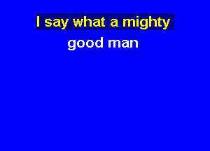 I say what a mighty
good man