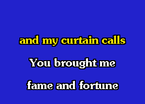 and my curtain calls
You brought me

fame and fortune