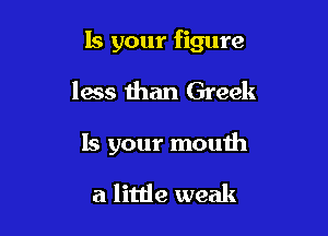 Is your figure

less than Greek
15 your mouth

a little weak