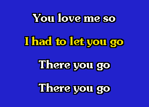 You love me so
lhad to let you go

There you go

There you go