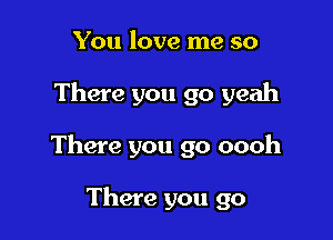 You love me so

There you go yeah

There you go oooh

There you go