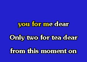 you for me dear
Only two for tea dear

from this moment on